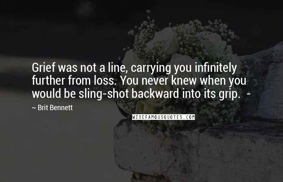 Brit Bennett Quotes: Grief was not a line, carrying you infinitely further from loss. You never knew when you would be sling-shot backward into its grip.  - 