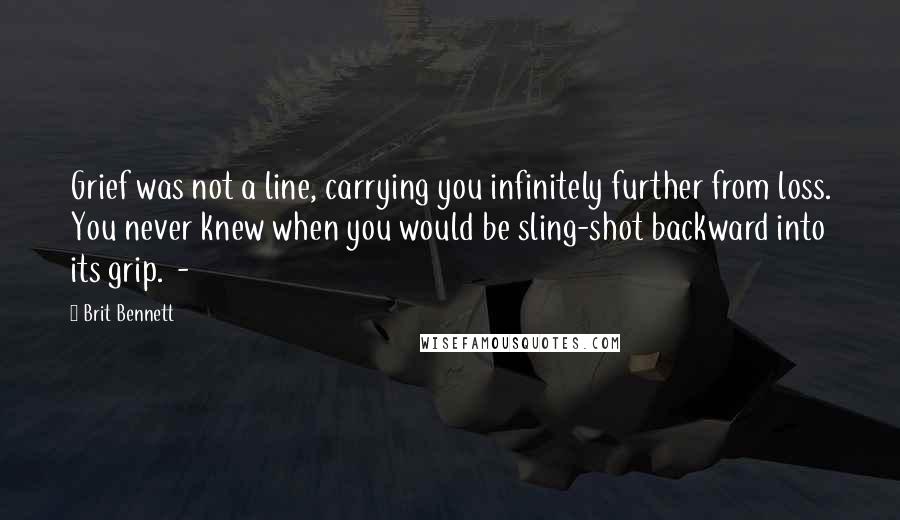 Brit Bennett Quotes: Grief was not a line, carrying you infinitely further from loss. You never knew when you would be sling-shot backward into its grip.  - 