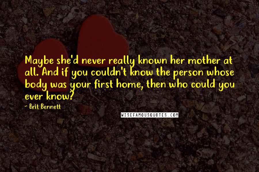 Brit Bennett Quotes: Maybe she'd never really known her mother at all. And if you couldn't know the person whose body was your first home, then who could you ever know?