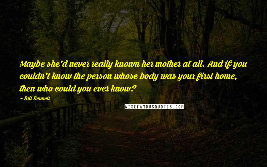 Brit Bennett Quotes: Maybe she'd never really known her mother at all. And if you couldn't know the person whose body was your first home, then who could you ever know?