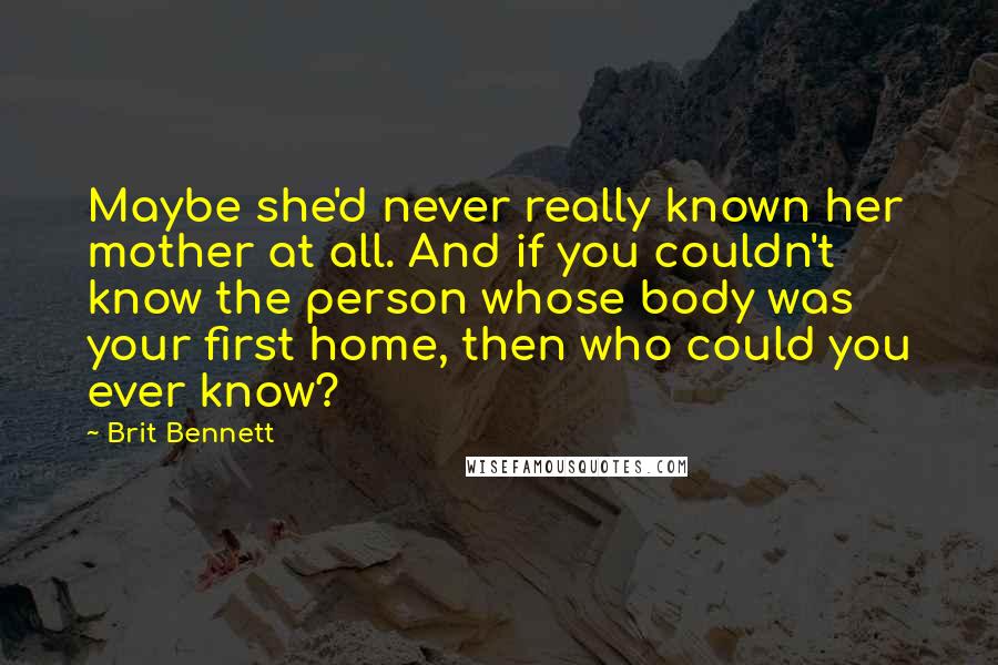 Brit Bennett Quotes: Maybe she'd never really known her mother at all. And if you couldn't know the person whose body was your first home, then who could you ever know?