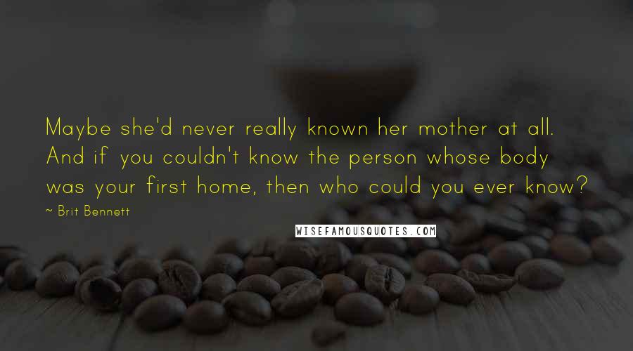 Brit Bennett Quotes: Maybe she'd never really known her mother at all. And if you couldn't know the person whose body was your first home, then who could you ever know?