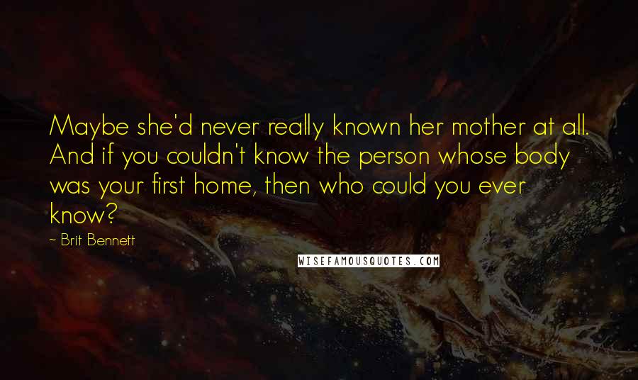 Brit Bennett Quotes: Maybe she'd never really known her mother at all. And if you couldn't know the person whose body was your first home, then who could you ever know?