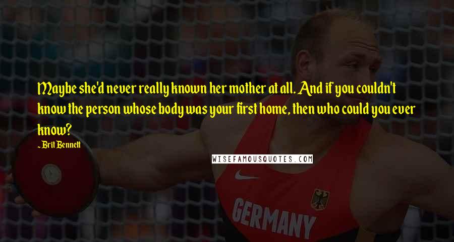 Brit Bennett Quotes: Maybe she'd never really known her mother at all. And if you couldn't know the person whose body was your first home, then who could you ever know?