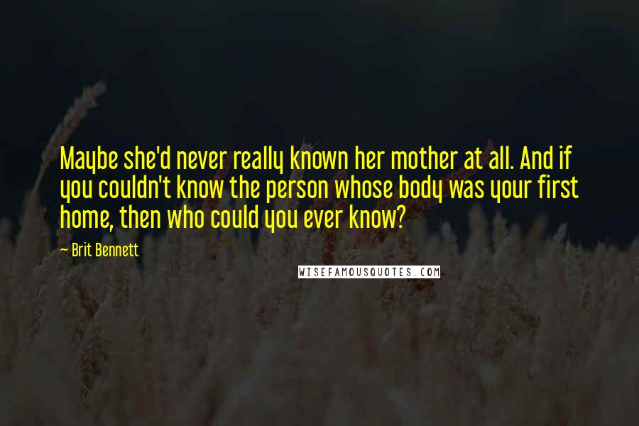 Brit Bennett Quotes: Maybe she'd never really known her mother at all. And if you couldn't know the person whose body was your first home, then who could you ever know?