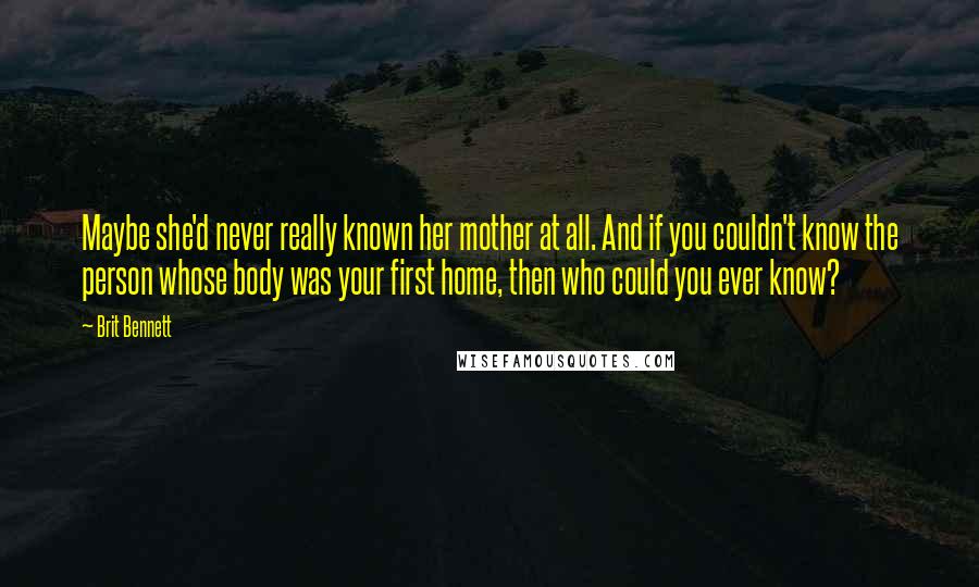 Brit Bennett Quotes: Maybe she'd never really known her mother at all. And if you couldn't know the person whose body was your first home, then who could you ever know?