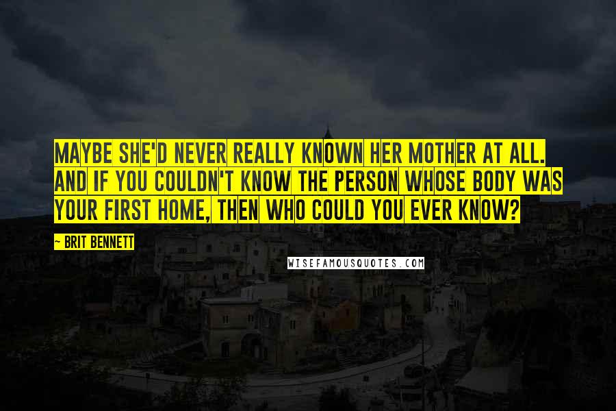 Brit Bennett Quotes: Maybe she'd never really known her mother at all. And if you couldn't know the person whose body was your first home, then who could you ever know?