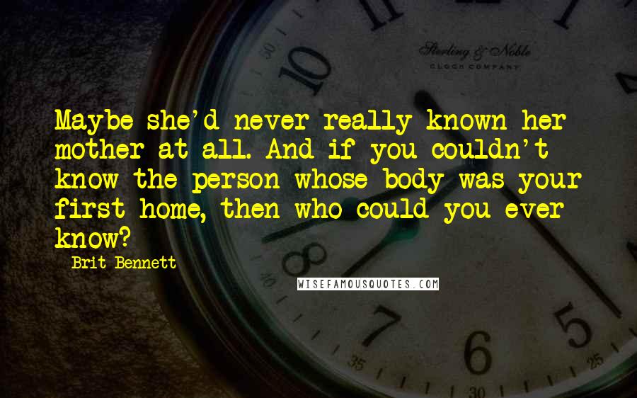 Brit Bennett Quotes: Maybe she'd never really known her mother at all. And if you couldn't know the person whose body was your first home, then who could you ever know?