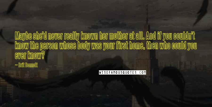 Brit Bennett Quotes: Maybe she'd never really known her mother at all. And if you couldn't know the person whose body was your first home, then who could you ever know?