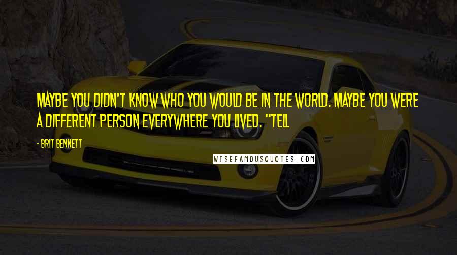 Brit Bennett Quotes: Maybe you didn't know who you would be in the world. Maybe you were a different person everywhere you lived. "Tell