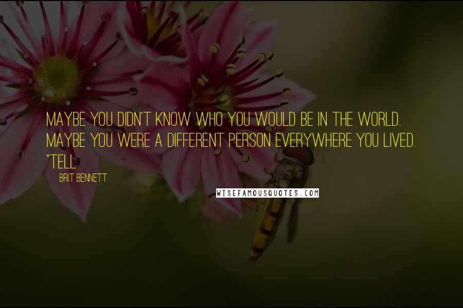 Brit Bennett Quotes: Maybe you didn't know who you would be in the world. Maybe you were a different person everywhere you lived. "Tell