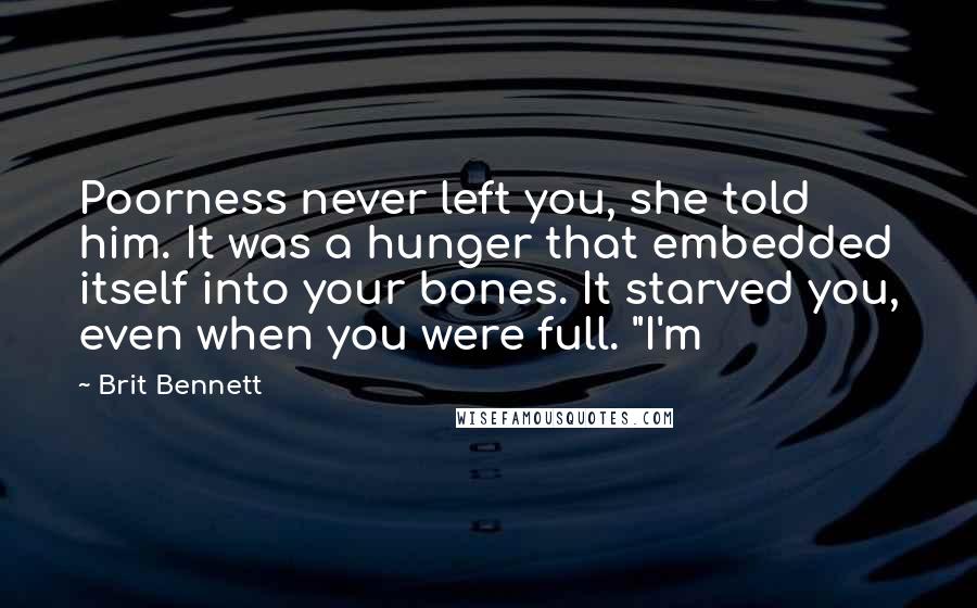 Brit Bennett Quotes: Poorness never left you, she told him. It was a hunger that embedded itself into your bones. It starved you, even when you were full. "I'm