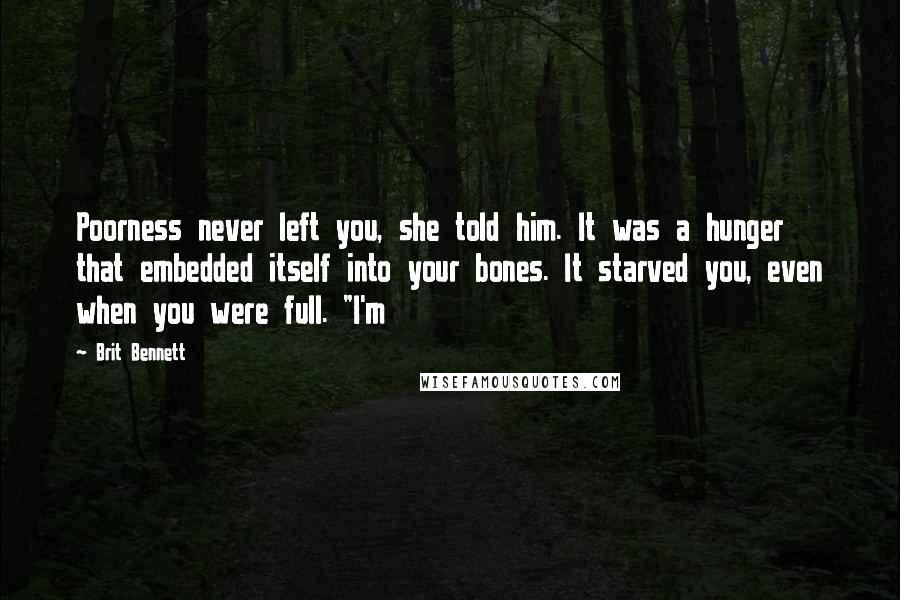 Brit Bennett Quotes: Poorness never left you, she told him. It was a hunger that embedded itself into your bones. It starved you, even when you were full. "I'm