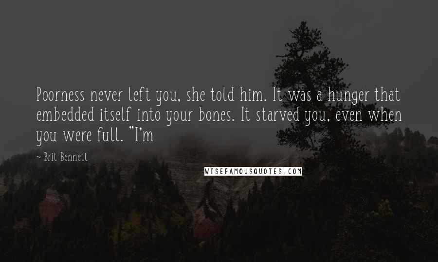 Brit Bennett Quotes: Poorness never left you, she told him. It was a hunger that embedded itself into your bones. It starved you, even when you were full. "I'm