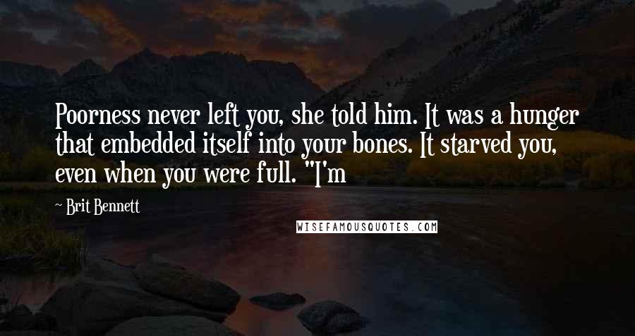 Brit Bennett Quotes: Poorness never left you, she told him. It was a hunger that embedded itself into your bones. It starved you, even when you were full. "I'm