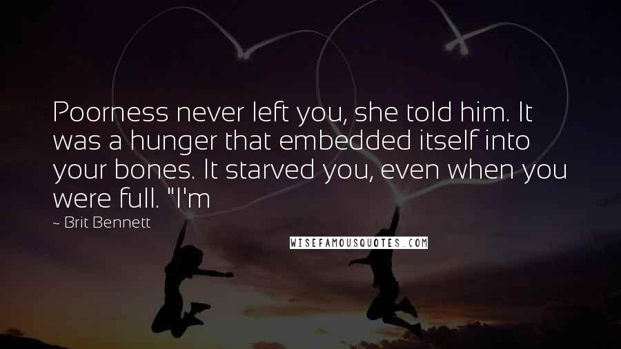 Brit Bennett Quotes: Poorness never left you, she told him. It was a hunger that embedded itself into your bones. It starved you, even when you were full. "I'm