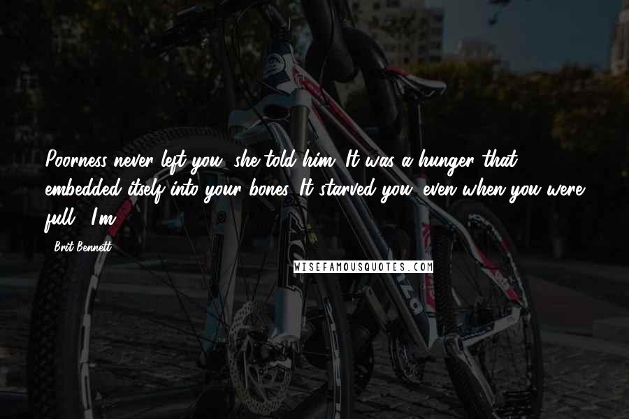 Brit Bennett Quotes: Poorness never left you, she told him. It was a hunger that embedded itself into your bones. It starved you, even when you were full. "I'm