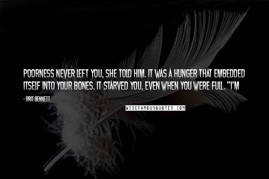 Brit Bennett Quotes: Poorness never left you, she told him. It was a hunger that embedded itself into your bones. It starved you, even when you were full. "I'm