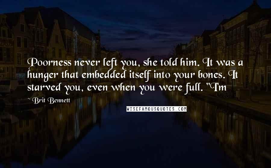 Brit Bennett Quotes: Poorness never left you, she told him. It was a hunger that embedded itself into your bones. It starved you, even when you were full. "I'm