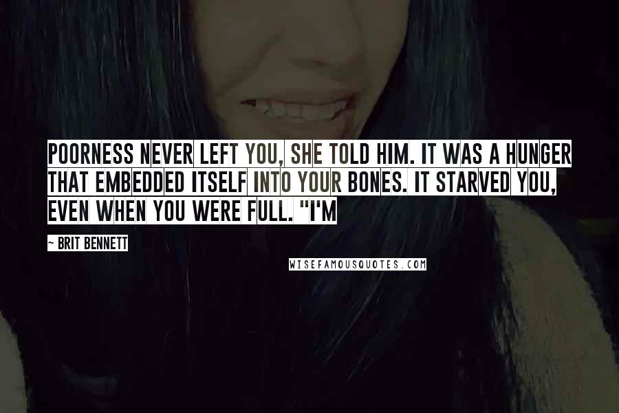 Brit Bennett Quotes: Poorness never left you, she told him. It was a hunger that embedded itself into your bones. It starved you, even when you were full. "I'm