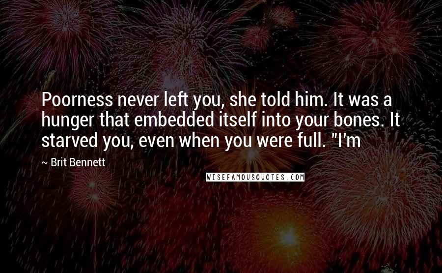 Brit Bennett Quotes: Poorness never left you, she told him. It was a hunger that embedded itself into your bones. It starved you, even when you were full. "I'm