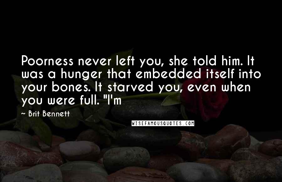 Brit Bennett Quotes: Poorness never left you, she told him. It was a hunger that embedded itself into your bones. It starved you, even when you were full. "I'm