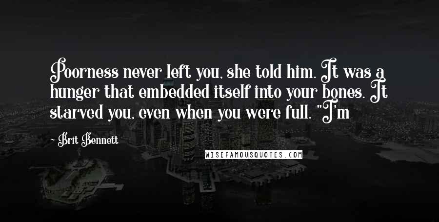 Brit Bennett Quotes: Poorness never left you, she told him. It was a hunger that embedded itself into your bones. It starved you, even when you were full. "I'm