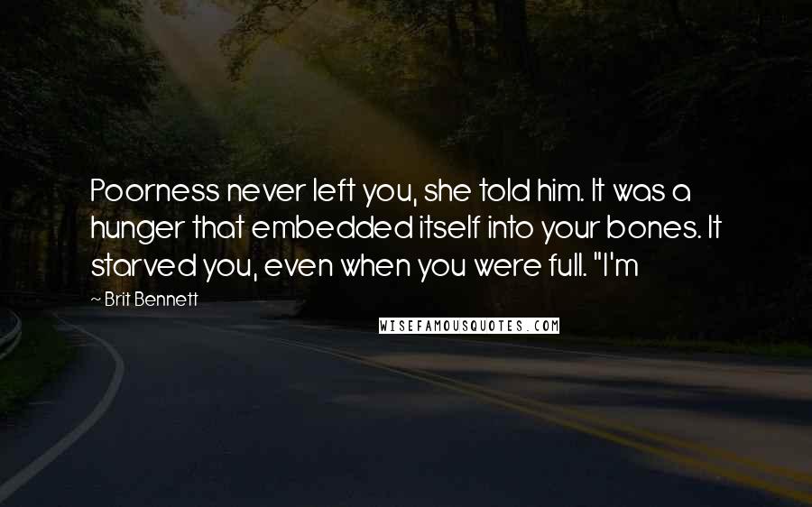 Brit Bennett Quotes: Poorness never left you, she told him. It was a hunger that embedded itself into your bones. It starved you, even when you were full. "I'm