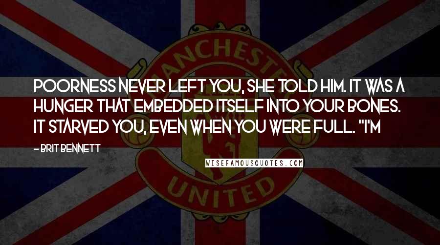 Brit Bennett Quotes: Poorness never left you, she told him. It was a hunger that embedded itself into your bones. It starved you, even when you were full. "I'm