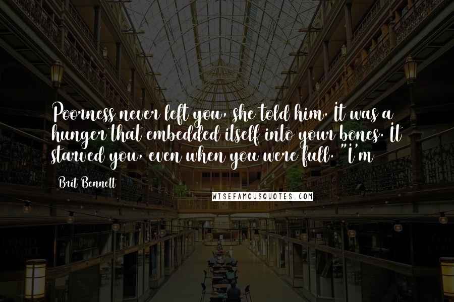 Brit Bennett Quotes: Poorness never left you, she told him. It was a hunger that embedded itself into your bones. It starved you, even when you were full. "I'm