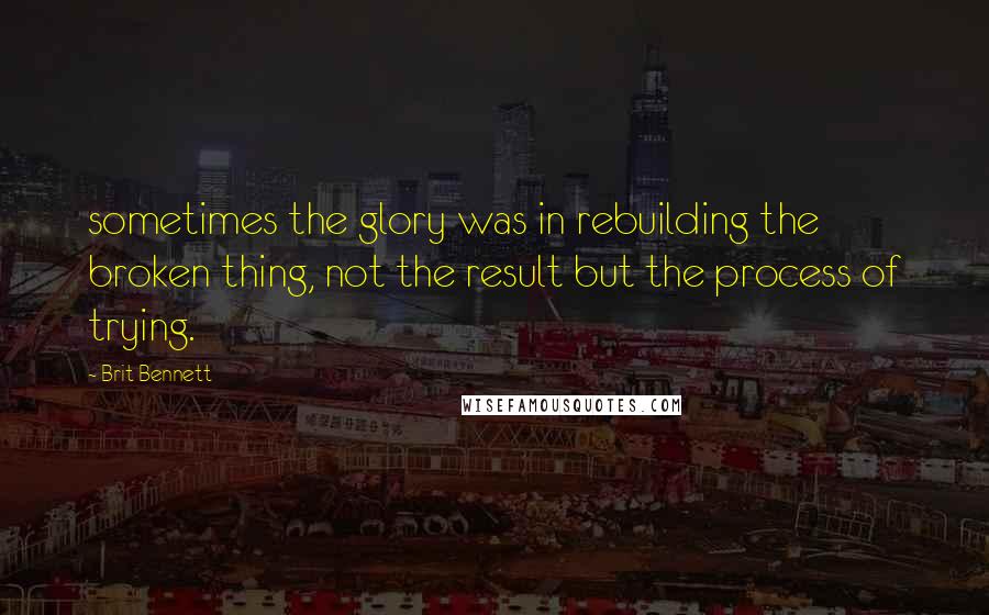 Brit Bennett Quotes: sometimes the glory was in rebuilding the broken thing, not the result but the process of trying.