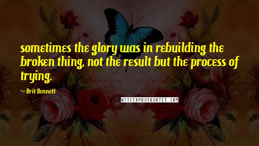 Brit Bennett Quotes: sometimes the glory was in rebuilding the broken thing, not the result but the process of trying.