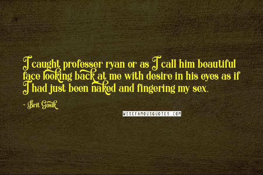 Brit Gosik Quotes: I caught professer ryan or as I call him beautiful face looking back at me with desire in his eyes as if I had just been naked and fingering my sex.