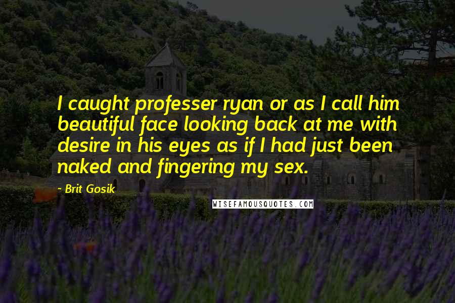 Brit Gosik Quotes: I caught professer ryan or as I call him beautiful face looking back at me with desire in his eyes as if I had just been naked and fingering my sex.