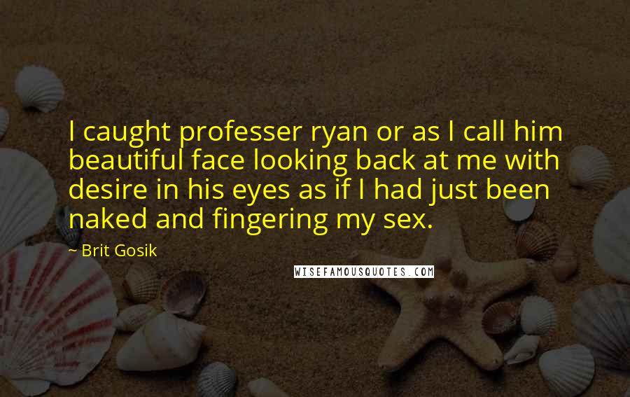 Brit Gosik Quotes: I caught professer ryan or as I call him beautiful face looking back at me with desire in his eyes as if I had just been naked and fingering my sex.