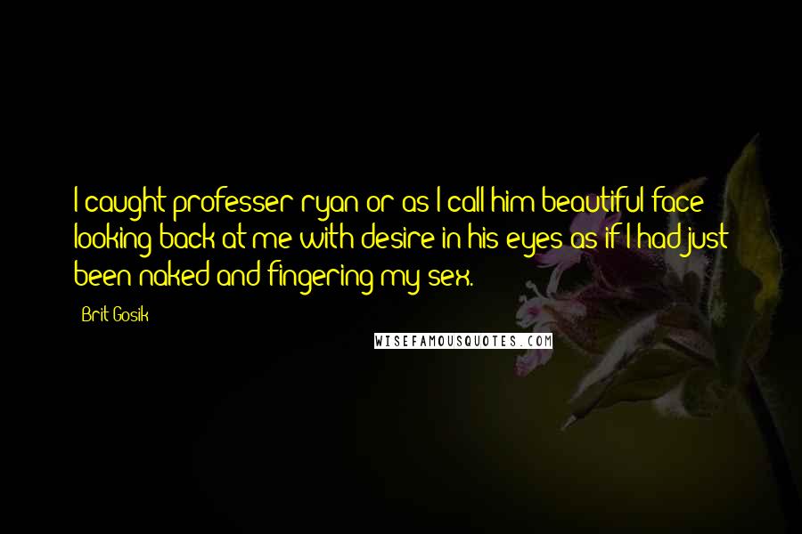 Brit Gosik Quotes: I caught professer ryan or as I call him beautiful face looking back at me with desire in his eyes as if I had just been naked and fingering my sex.