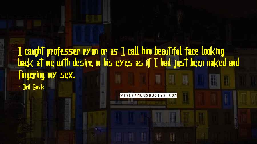 Brit Gosik Quotes: I caught professer ryan or as I call him beautiful face looking back at me with desire in his eyes as if I had just been naked and fingering my sex.