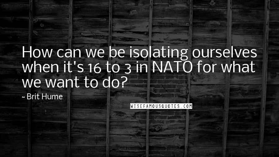 Brit Hume Quotes: How can we be isolating ourselves when it's 16 to 3 in NATO for what we want to do?