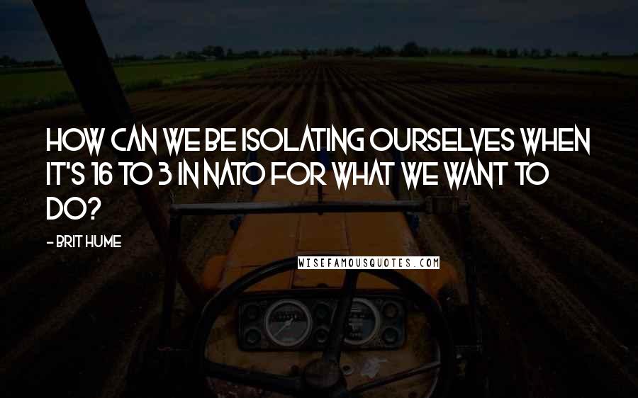 Brit Hume Quotes: How can we be isolating ourselves when it's 16 to 3 in NATO for what we want to do?