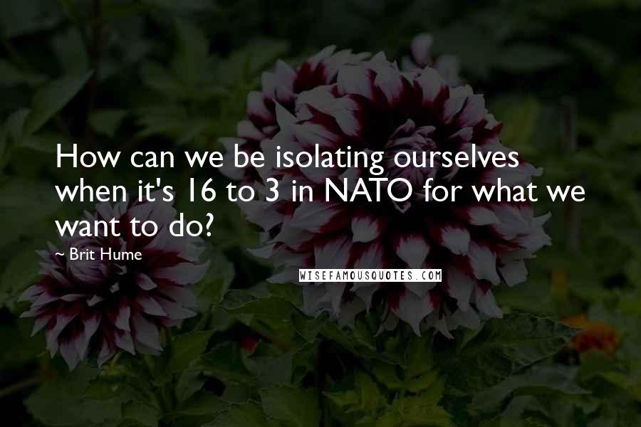 Brit Hume Quotes: How can we be isolating ourselves when it's 16 to 3 in NATO for what we want to do?