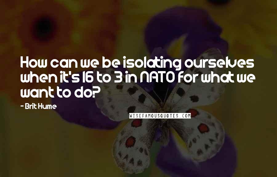 Brit Hume Quotes: How can we be isolating ourselves when it's 16 to 3 in NATO for what we want to do?