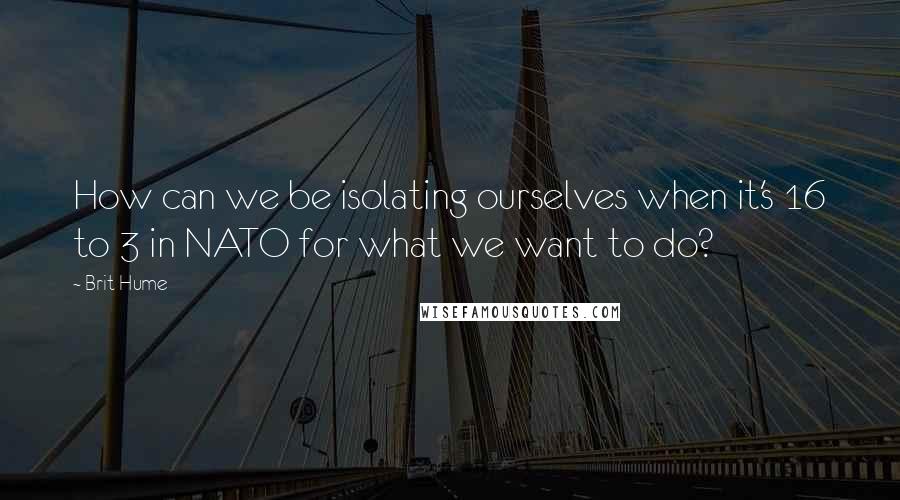 Brit Hume Quotes: How can we be isolating ourselves when it's 16 to 3 in NATO for what we want to do?