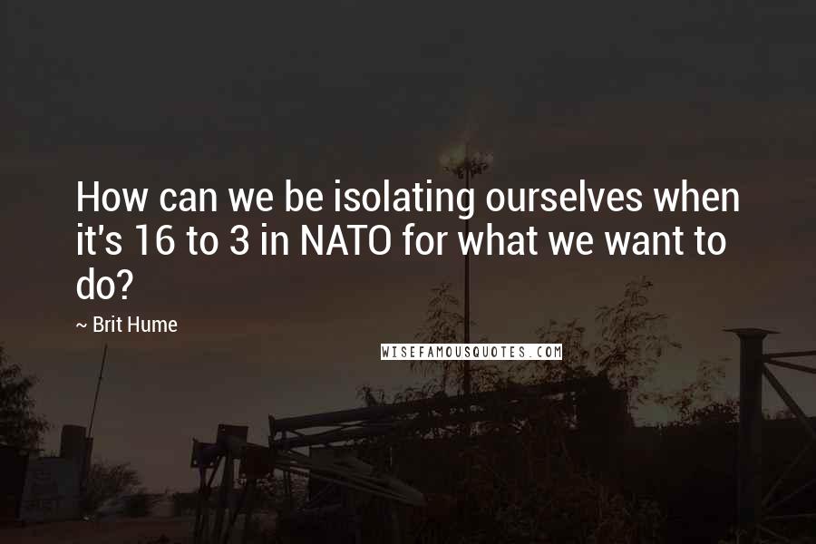 Brit Hume Quotes: How can we be isolating ourselves when it's 16 to 3 in NATO for what we want to do?