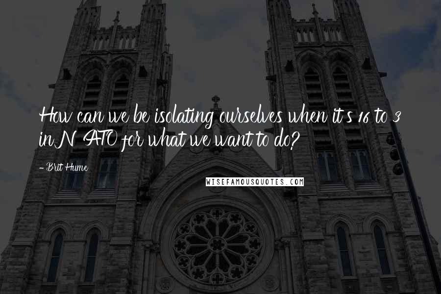 Brit Hume Quotes: How can we be isolating ourselves when it's 16 to 3 in NATO for what we want to do?