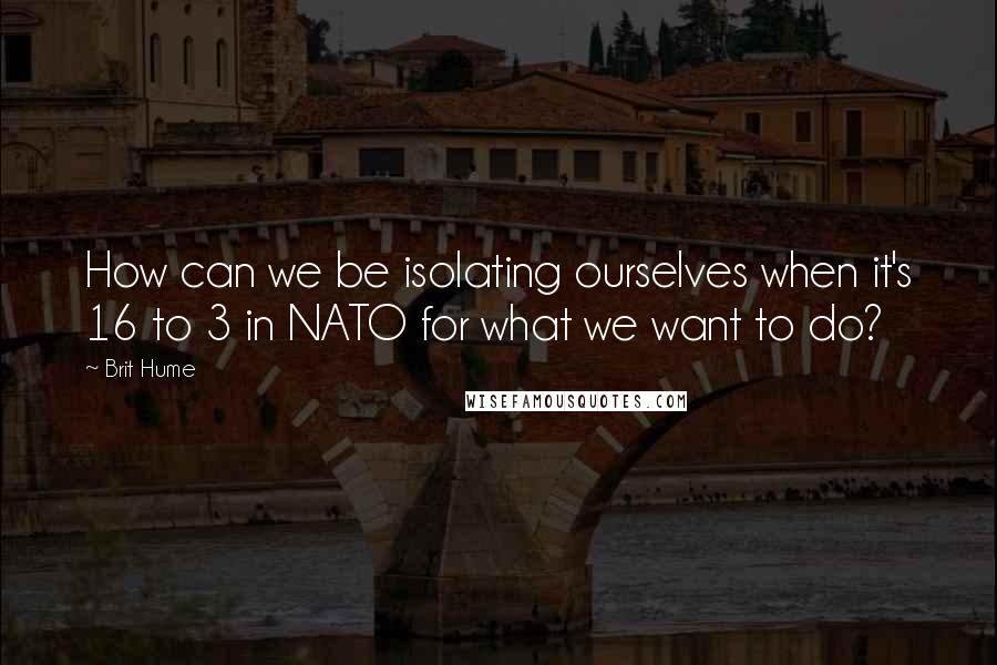 Brit Hume Quotes: How can we be isolating ourselves when it's 16 to 3 in NATO for what we want to do?