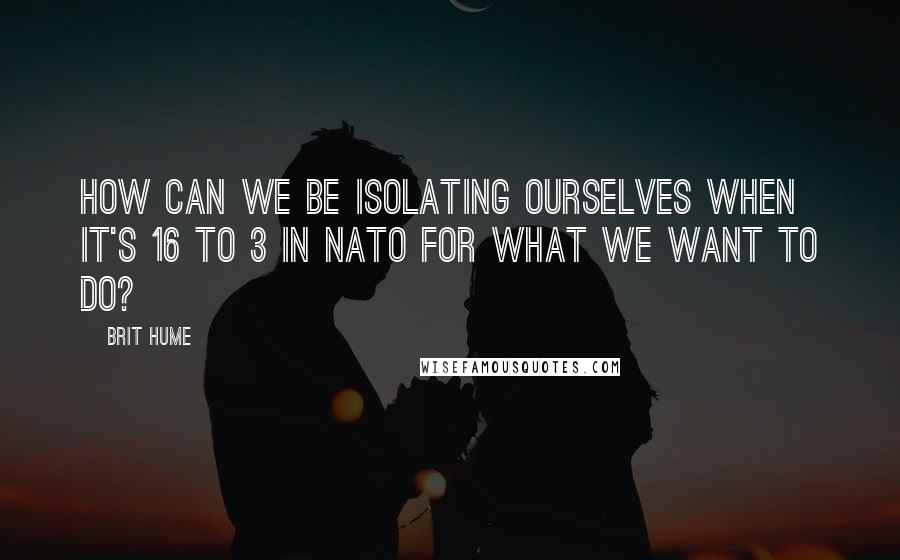 Brit Hume Quotes: How can we be isolating ourselves when it's 16 to 3 in NATO for what we want to do?