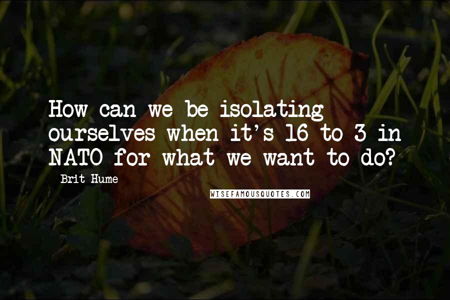 Brit Hume Quotes: How can we be isolating ourselves when it's 16 to 3 in NATO for what we want to do?