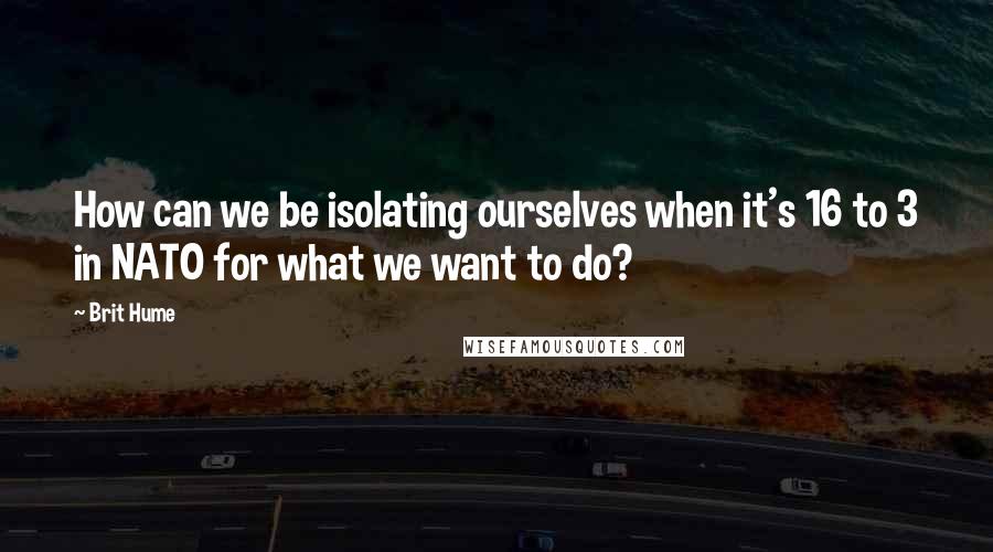 Brit Hume Quotes: How can we be isolating ourselves when it's 16 to 3 in NATO for what we want to do?