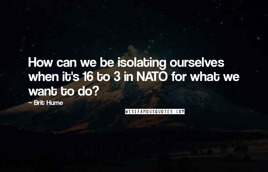 Brit Hume Quotes: How can we be isolating ourselves when it's 16 to 3 in NATO for what we want to do?