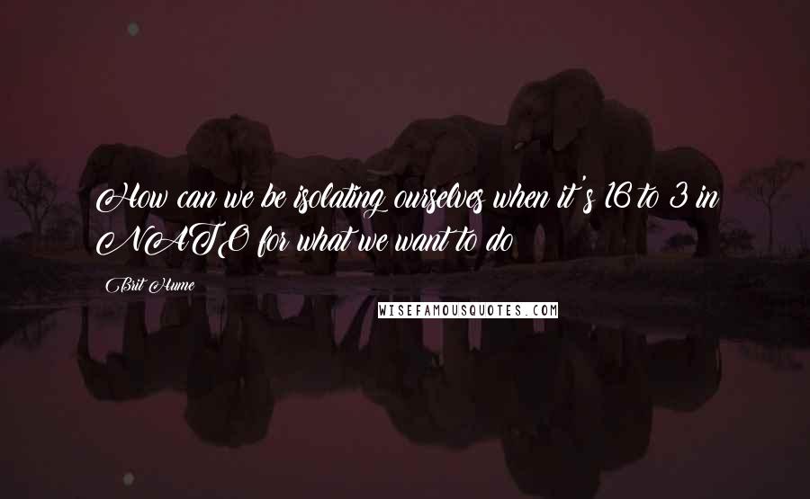 Brit Hume Quotes: How can we be isolating ourselves when it's 16 to 3 in NATO for what we want to do?